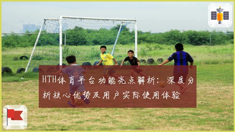 HTH体育平台功能亮点解析：深度分析核心优势及用户实际使用体验