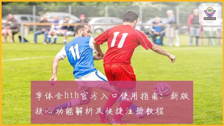 华体会hth官方入口使用指南：新版核心功能解析及快捷注册教程