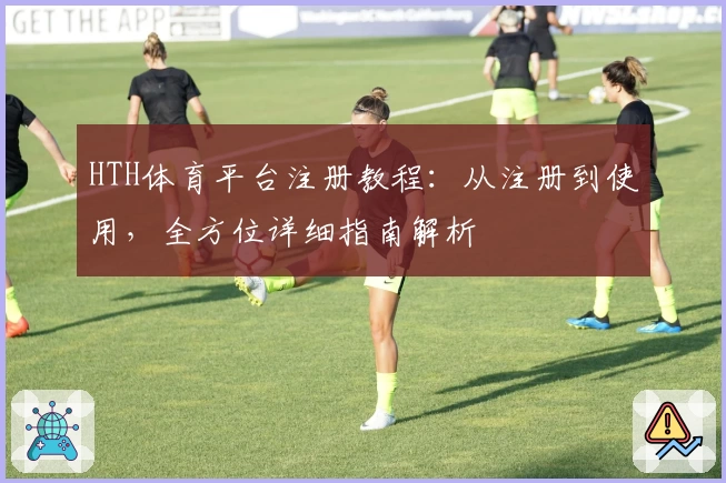 HTH体育平台注册教程：从注册到使用，全方位详细指南解析