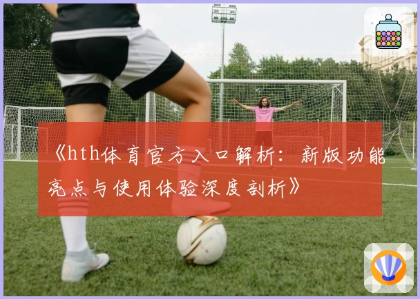 《hth体育官方入口解析：新版功能亮点与使用体验深度剖析》